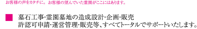 墓石工事・霊園墓地の造成設計・企画・販売・許認可申請・運営管理・販売等、すべてトータルでサポートいたします。